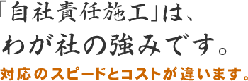 「自社責任施工」は、わが社の強みです。対応のスピードとコストが違います。