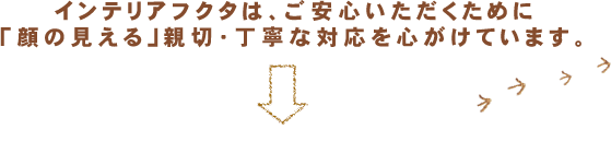 インテリアフクタは、ご安心いただくために「顔の見える」親切・丁寧な対応を心がけています。