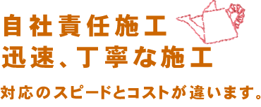 自社責任施工　迅速、丁寧な施工　対応のスピードとコストが違います。