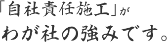 「自社責任施工」がわが社の強みです。